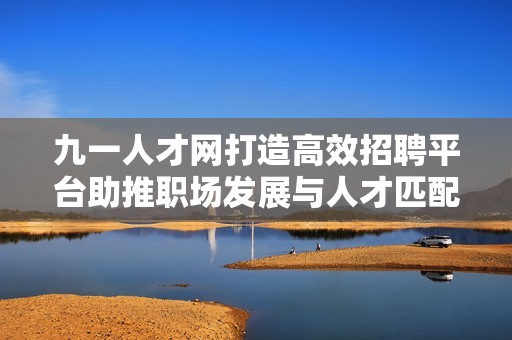九一人才网打造高效招聘平台助推职场发展与人才匹配