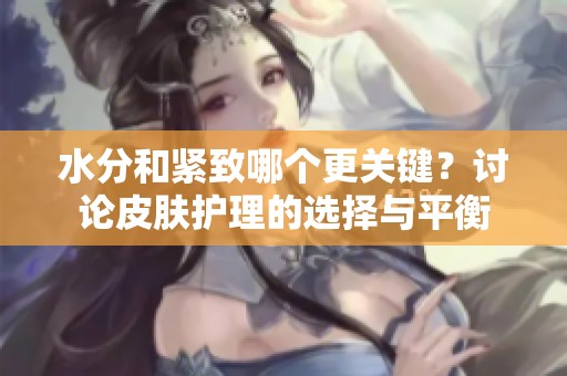 水分和紧致哪个更关键？讨论皮肤护理的选择与平衡