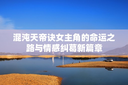混沌天帝诀女主角的命运之路与情感纠葛新篇章
