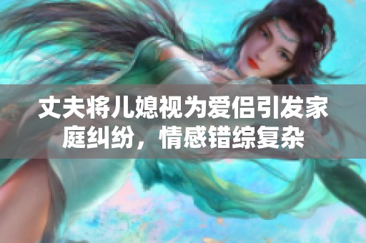 丈夫将儿媳视为爱侣引发家庭纠纷，情感错综复杂