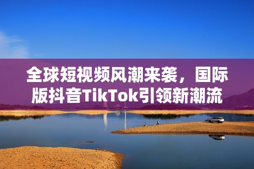 全球短视频风潮来袭，国际版抖音TikTok引领新潮流
