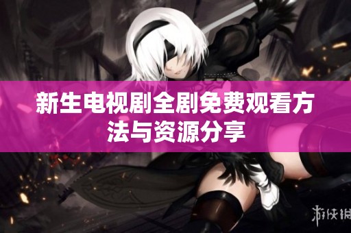 新生电视剧全剧免费观看方法与资源分享
