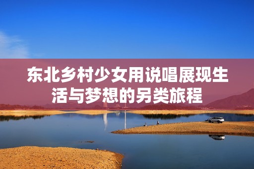 东北乡村少女用说唱展现生活与梦想的另类旅程