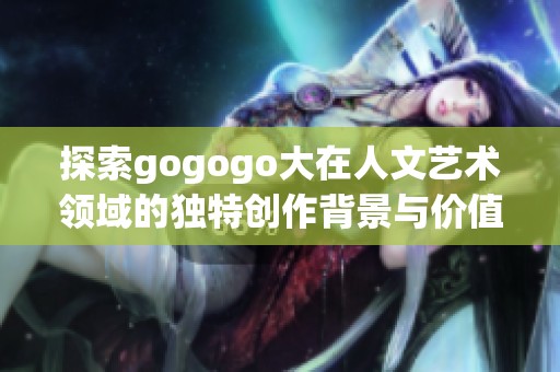 探索gogogo大在人文艺术领域的独特创作背景与价值