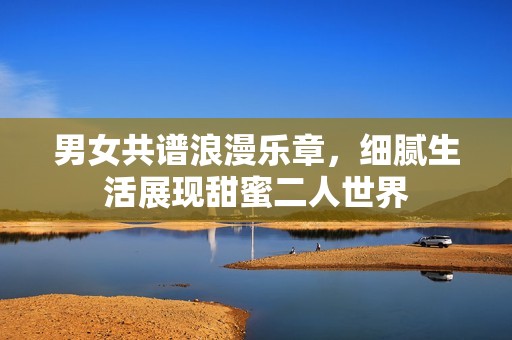 男女共谱浪漫乐章，细腻生活展现甜蜜二人世界