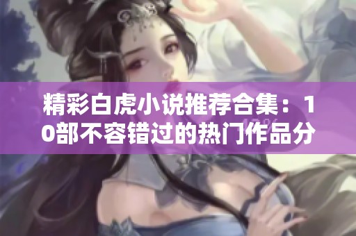 精彩白虎小说推荐合集：10部不容错过的热门作品分享