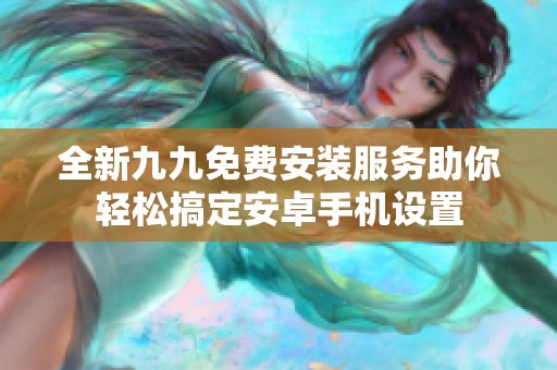 全新九九免费安装服务助你轻松搞定安卓手机设置