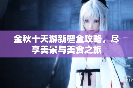 金秋十天游新疆全攻略，尽享美景与美食之旅