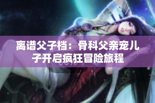 离谱父子档：骨科父亲宠儿子开启疯狂冒险旅程