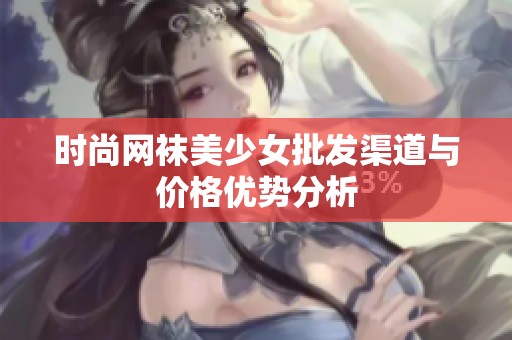 时尚网袜美少女批发渠道与价格优势分析