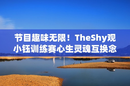 节目趣味无限！TheShy观小钰训练赛心生灵魂互换念头