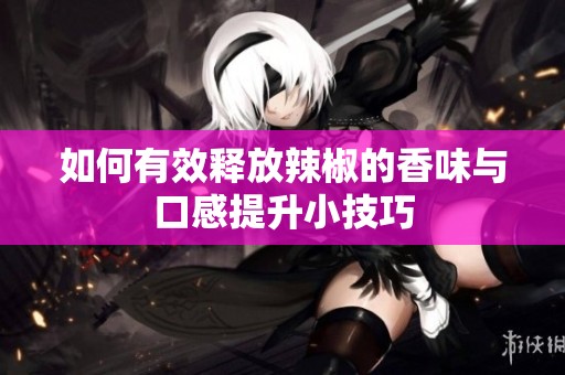 如何有效释放辣椒的香味与口感提升小技巧