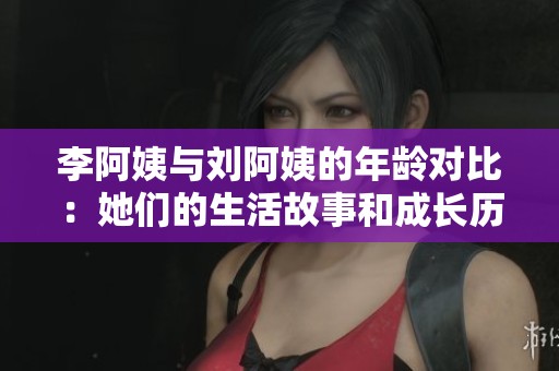 李阿姨与刘阿姨的年龄对比：她们的生活故事和成长历程