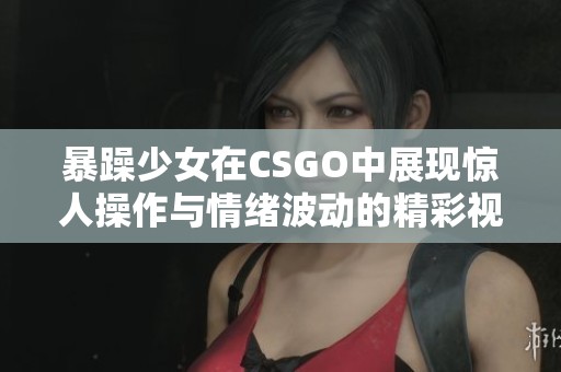 暴躁少女在CSGO中展现惊人操作与情绪波动的精彩视频