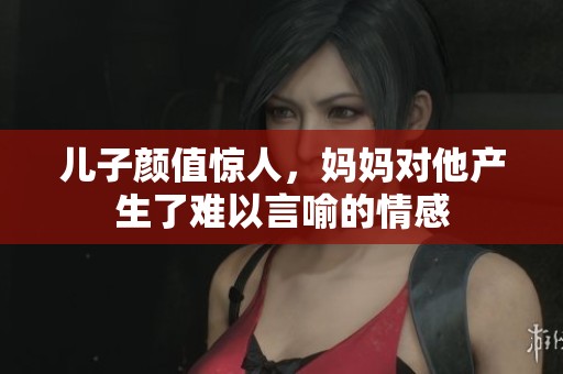 儿子颜值惊人，妈妈对他产生了难以言喻的情感