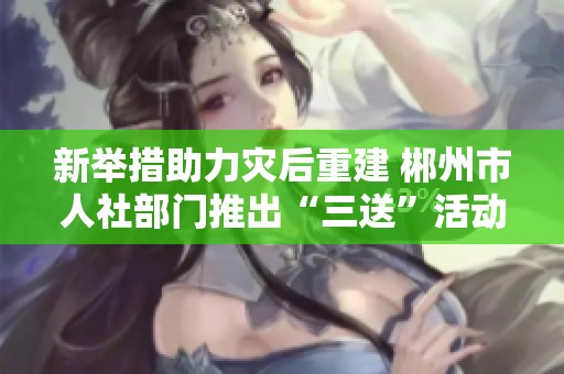 新举措助力灾后重建 郴州市人社部门推出“三送”活动