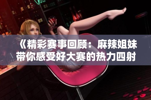 《精彩赛事回顾：麻辣姐妹带你感受好大赛的热力四射》