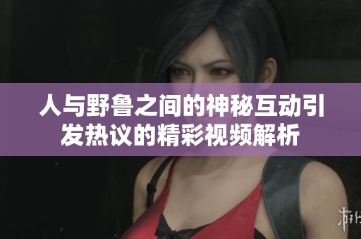 人与野鲁之间的神秘互动引发热议的精彩视频解析