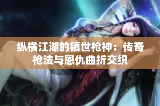 纵横江湖的镇世枪神：传奇枪法与恩仇曲折交织