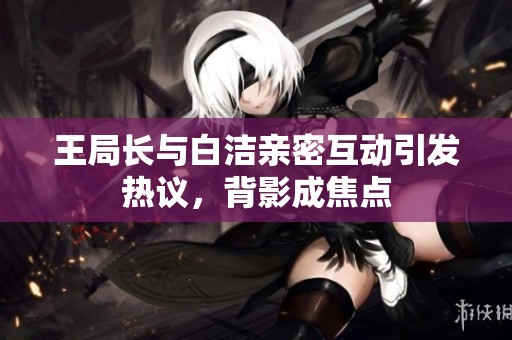 王局长与白洁亲密互动引发热议，背影成焦点