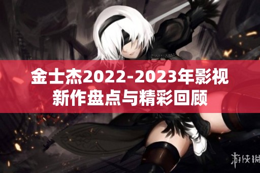 金士杰2022-2023年影视新作盘点与精彩回顾