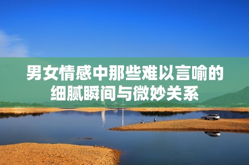 男女情感中那些难以言喻的细腻瞬间与微妙关系