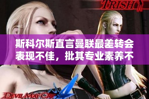 斯科尔斯直言曼联最差转会表现不佳，批其专业素养不足