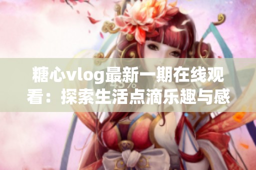 糖心vlog最新一期在线观看：探索生活点滴乐趣与感动