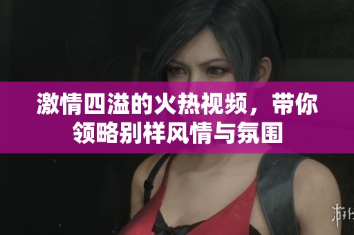 激情四溢的火热视频，带你领略别样风情与氛围