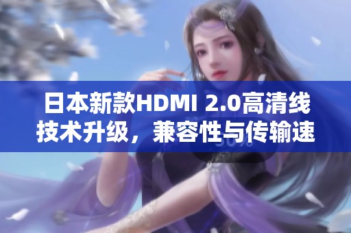 日本新款HDMI 2.0高清线技术升级，兼容性与传输速度显著提升