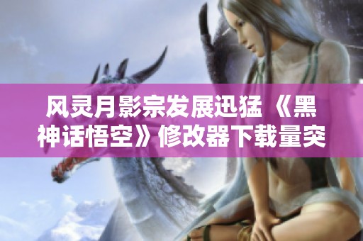 风灵月影宗发展迅猛 《黑神话悟空》修改器下载量突破250万大关
