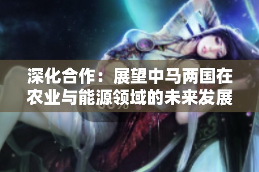 深化合作：展望中马两国在农业与能源领域的未来发展机会
