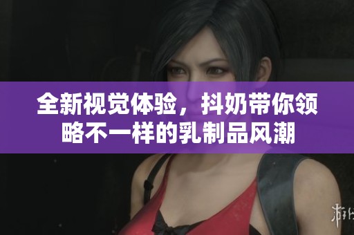 全新视觉体验，抖奶带你领略不一样的乳制品风潮