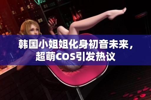 韩国小姐姐化身初音未来，超萌COS引发热议