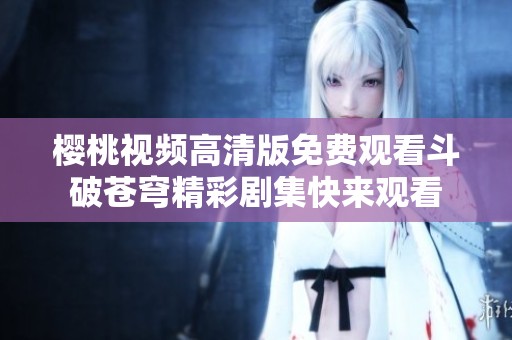 樱桃视频高清版免费观看斗破苍穹精彩剧集快来观看