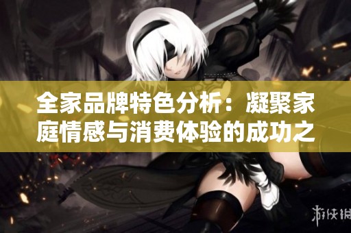 全家品牌特色分析：凝聚家庭情感与消费体验的成功之道