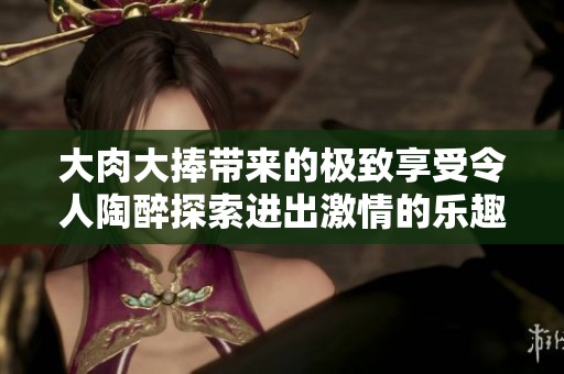 大肉大捧带来的极致享受令人陶醉探索进出激情的乐趣