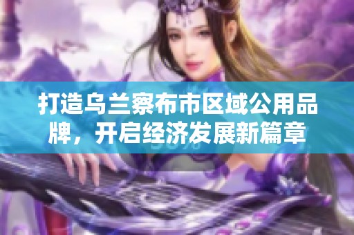 打造乌兰察布市区域公用品牌，开启经济发展新篇章
