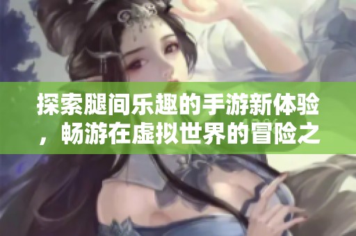 探索腿间乐趣的手游新体验，畅游在虚拟世界的冒险之旅