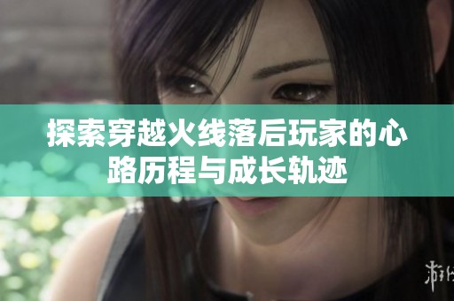 探索穿越火线落后玩家的心路历程与成长轨迹
