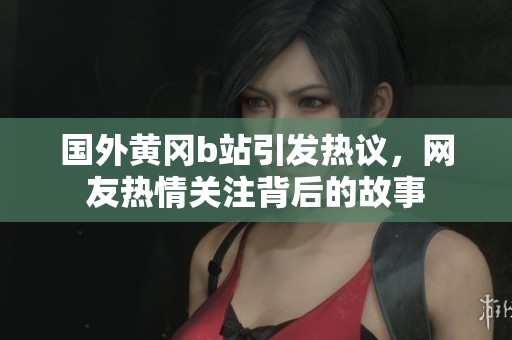 国外黄冈b站引发热议，网友热情关注背后的故事