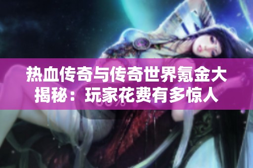 热血传奇与传奇世界氪金大揭秘：玩家花费有多惊人