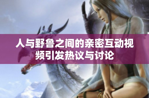 人与野鲁之间的亲密互动视频引发热议与讨论
