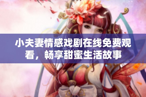 小夫妻情感戏剧在线免费观看，畅享甜蜜生活故事