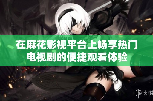 在麻花影视平台上畅享热门电视剧的便捷观看体验