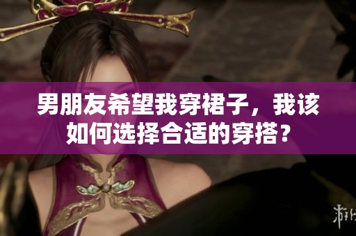 男朋友希望我穿裙子，我该如何选择合适的穿搭？