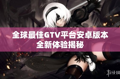 全球最佳GTV平台安卓版本全新体验揭秘