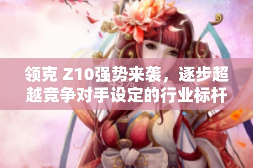 领克 Z10强势来袭，逐步超越竞争对手设定的行业标杆
