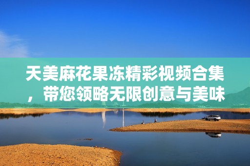 天美麻花果冻精彩视频合集，带您领略无限创意与美味