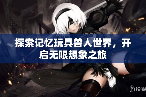 探索记忆玩具兽人世界，开启无限想象之旅